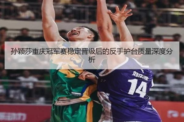 孙颖莎重庆冠军赛稳定晋级后的反手护台质量深度分析