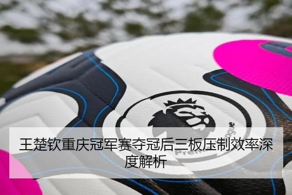 王楚钦重庆冠军赛夺冠后三板压制效率深度解析