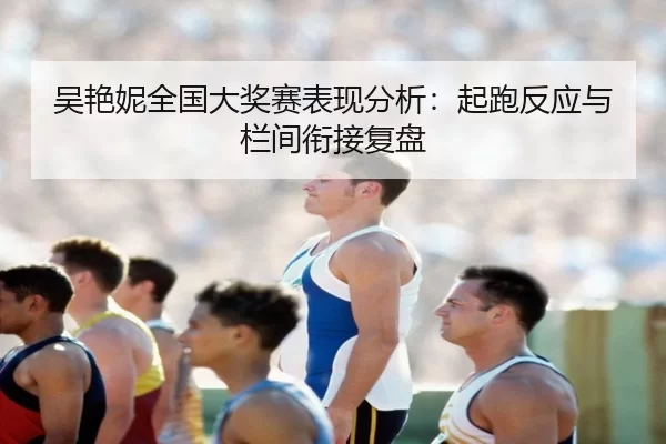 吴艳妮全国大奖赛表现分析：起跑反应与栏间衔接复盘